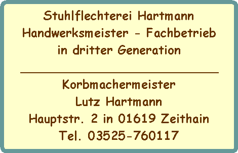 Stuhlflechterei Hartmann
Handwerksmeister - Fachbetrieb
in dritter Generation
__________________________
Korbmachermeister
Lutz Hartmann
Hauptstr. 2 in 01619 Zeithain
Tel. 03525-760117